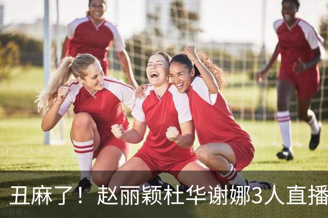 丑麻了！赵丽颖杜华谢娜3人直播惹群嘲，网友:难怪隔壁盛典没找她