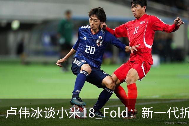 卢伟冰谈小米18 Fold：新一代折叠架构、超强折痕控制
