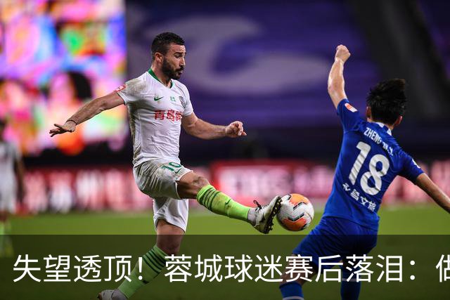 失望透顶！蓉城球迷赛后落泪：做成都蓉城球迷太难了