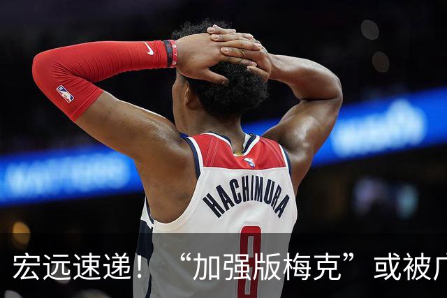 宏远速递！“加强版梅克”或被广东队看中，总决赛稳了？
