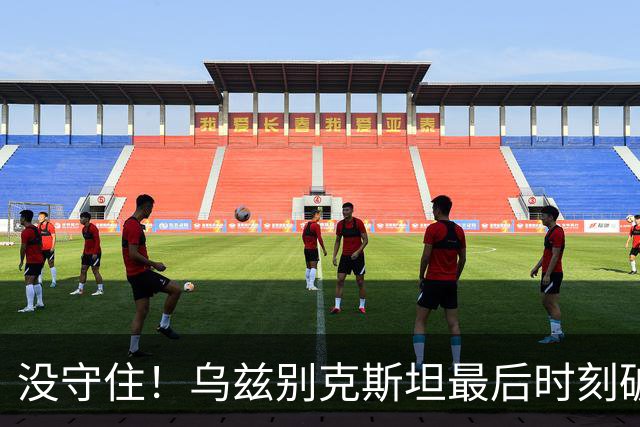 没守住！乌兹别克斯坦最后时刻破门，中国队遭补时绝平