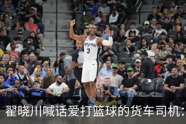 翟晓川喊话爱打篮球的货车司机：来首钢主场为我们加油
