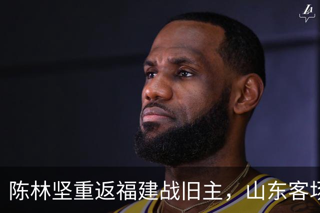 陈林坚重返福建战旧主，山东客场迎“老友记
