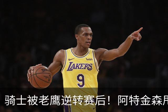 骑士被老鹰逆转赛后！阿特金森甩锅，反而表扬新援，拼图已变死穴