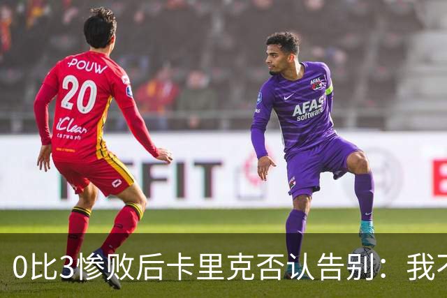 0比3惨败后卡里克否认告别：我不知道接下来会怎样